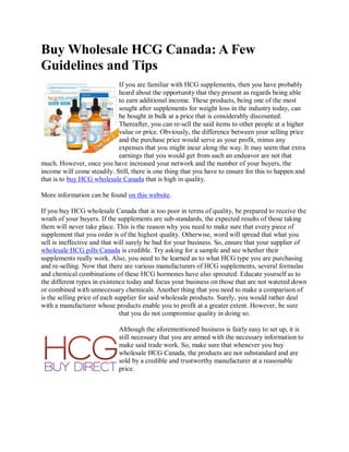 Buy Wholesale HCG Canada: A Few
Guidelines and Tips
                            If you are familiar with HCG supplements, then you have probably
                            heard about the opportunity that they present as regards being able
                            to earn additional income. These products, being one of the most
                            sought after supplements for weight loss in the industry today, can
                            be bought in bulk at a price that is considerably discounted.
                            Thereafter, you can re-sell the said items to other people at a higher
                            value or price. Obviously, the difference between your selling price
                            and the purchase price would serve as your profit, minus any
                            expenses that you might incur along the way. It may seem that extra
                            earnings that you would get from such an endeavor are not that
much. However, once you have increased your network and the number of your buyers, the
income will come steadily. Still, there is one thing that you have to ensure for this to happen and
that is to buy HCG wholesale Canada that is high in quality.

More information can be found on this website.

If you buy HCG wholesale Canada that is too poor in terms of quality, be prepared to receive the
wrath of your buyers. If the supplements are sub-standards, the expected results of those taking
them will never take place. This is the reason why you need to make sure that every piece of
supplement that you order is of the highest quality. Otherwise, word will spread that what you
sell is ineffective and that will surely be bad for your business. So, ensure that your supplier of
wholesale HCG pills Canada is credible. Try asking for a sample and see whether their
supplements really work. Also, you need to be learned as to what HCG type you are purchasing
and re-selling. Now that there are various manufacturers of HCG supplements, several formulas
and chemical combinations of these HCG hormones have also sprouted. Educate yourself as to
the different types in existence today and focus your business on those that are not watered down
or combined with unnecessary chemicals. Another thing that you need to make a comparison of
is the selling price of each supplier for said wholesale products. Surely, you would rather deal
with a manufacturer whose products enable you to profit at a greater extent. However, be sure
                               that you do not compromise quality in doing so.

                             Although the aforementioned business is fairly easy to set up, it is
                             still necessary that you are armed with the necessary information to
                             make said trade work. So, make sure that whenever you buy
                             wholesale HCG Canada, the products are not substandard and are
                             sold by a credible and trustworthy manufacturer at a reasonable
                             price.
 