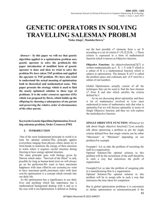 ISSN: 2278 – 1323
                                                 International Journal of Advanced Research in Computer Engineering & Technology
                                                                                                     Volume 1, Issue 2, April 2012




         GENETIC OPERATORS IN SOLVING
         TRAVELLING SALESMAN PROBLM
                                              Nisha Ahuja1, Manisha Dawra 2


                                                                  out thr best possible x* elements from a set X
                                                                  according to a set of criteria F={f1,f2,f3,f4,…}.These
 Abstract— In this paper we will see that genetic                 criteria is expressed in a form of mathematical
algorithm applied to a optimization problem uses                  function which is known as Objective function.
genetic operator to solve the problem.In this
                                                                  Objective Function: An objectivefunction[3][7] is
paper introduction of modified form of genetic
                                                                  written mathematically as f : X → Y with Y which is
operator is done and then we tried to solve the                   a subset of R is a mathematical function which is
problem.We have taken TSP problem and applied                     subject to optimization. The domain X of F is called
the operator to TSP problem .We have also tried                   the problem space and codomain and of F must be a
to understand the actual meaning of optimization                  subset of real numbers
both in theoretical and mathematical sense. This
                                                                  Global Optimisation actually consist of all the
paper presents the strategy which is used to find
                                                                  techniques that can be used to find the best element
the nearly optimized solution to these type of                    x* from X and also which satisfies the criteria
problems. It is the order crossover operator (OX)                 defined by f.
which was proposed by Davis, which builds up the                       As we are discussing about optimiality and there
offspring by choosing a subsequence of one parent                 is lot of mathematics involved in it,we must
and preserving the relative order of chromosomes                  understood in terms of mathematics only that what is
of the other parent.                                              optimality.Fist we will discuss optimality in terms of
                                                                  Single Objective function and then we will explore
                                                                  the multiobjective function.

Keywords:GeneticAlgorithm,Optimisation,Travel
                                                                  SINGLE OBJECTIVE FUNCTION: Whenever we
ling salesman problem, Order Crossover,PMX
                                                                  talk about Single objective function[1,7],we actually
    I.   INTRODUCTION                                             talk about optimizing a problem as per the single
                                                                  criteria defined.Now that single criteria can be either
 One of the most fundamental principle in world is to             “Maximum” or “Minimum” depending on our
look for optimal solution.This principle applies                  problem.For example
everywhere ranging from physics where atoms try to
form bonds to minimize the energy of their electrons              Example1: Let us take the problem of recruiting the
to water where it acquires crystal structure during               staff in a organization.
freezing to have energy optimal structure                         Optimal Solution:The optimal solution to this
The same principle goes with biology given by                     problem will be the recruitment of the staff should be
Darwin which states “Survival of the fittest” is only             in such a way that maximizes the profit of
possible.As long as human kind exist we will always               organization
go on for perfection.We want to have maximum
happiness with least effort.In our economy,we want                Example2:Let us take the problem of assigning jobs
to have maximum profit,,maximum sales with least                  to a manufacturing firm in a organization
cost.So optimization is a concept which extends into              Optimal Solution:The optimal solution to this
our daily life.                                                   problem will be to assign jobs in such a way that
  As the optimization has a significance in our daily             minimizes the time taken for completion
lives and anything which has importance has a
mathematical background dealing with it and so is                 But in global optimization problems it is convention
the case with it too.Optimisation is defined as finding           to define optimization as minimization,and if the
                                                                                                                              43
                                          All Rights Reserved © 2012 IJARCET
 