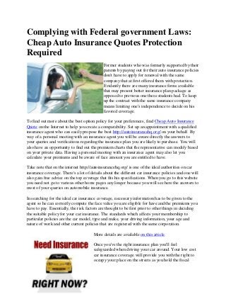 Complying with Federal government Laws:
Cheap Auto Insurance Quotes Protection
Required
                                             Former students who was formerly supported by their
                                             parents by paying out for their auto insurance policies
                                             don't have to apply for renewal with the same
                                             company that at first offered them with protection.
                                             Evidently there are many insurance firms available
                                             that may present better insurance plan package as
                                             opposed to previous one these students had. To keep
                                             up the contract with the same insurance company
                                             means limiting one's independence to decide on his
                                             favored coverage.

To find out more about the best option policy for your preferences, find Cheap Auto Insurance
Quote on the Internet to help you create a comparability. Set up an appointment with a qualified
insurance agent who can easily propose the best http://autoinsurancehq.org/ on your behalf. By
way of a personal meeting with an insurance agent you will be aware directly the answers to
your queries and verifications regarding the insurance plan you are likely to purchase. You will
also have an opportunity to find out the premium charts that the representative can modify based
on your private data. Having a personal meeting with an insurance agent may also let you
calculate your premiums and be aware of face amount you are entitled to have.

Take note that on the internet http://autoinsurancehq.org/ is one of the ideal authorities on car
insurance coverage. There's a lot of details about the different car insurance policies and one will
also gain free advice on the top coverage that fits his specifications. When you go to this website
you need not go to various other home pages any longer because you will see here the answers to
most of your queries on automobile insurance.

In searching for the ideal car insurance coverage, necessary information has to be given to the
agent so he can correctly compute the face value you are eligible for have and the premiums you
have to pay. Essentially, the risk factors are thought to be first prior to other things in deciding
the suitable policy for your car insurance. The standards which affects your membership to
particular policies are the car model, type and make, your driving information, your age and
nature of work and other current policies that are registered with the same corporation.

                                       More details are available on this article.

                                       Once you've the right insurance plan you'll feel
                                       safeguarded when driving your car around. Your low cost
                                       car insurance coverage will provide you with the right to
                                       occupy your place on the streets as you hold the fiscal
 