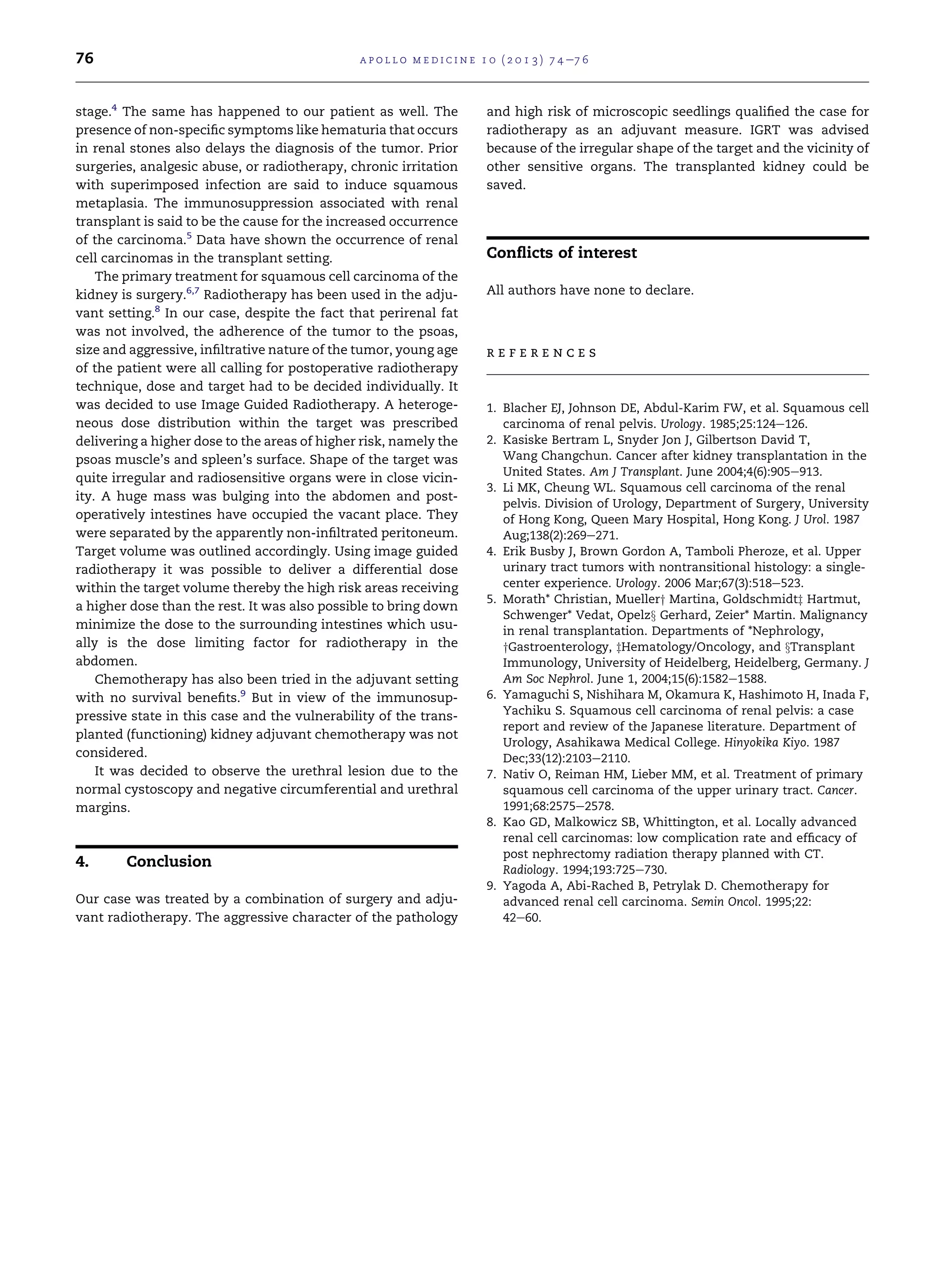 76

a p o l l o m e d i c i n e 1 0 ( 2 0 1 3 ) 7 4 e7 6

stage.4 The same has happened to our patient as well. The
presence of non-speciﬁc symptoms like hematuria that occurs
in renal stones also delays the diagnosis of the tumor. Prior
surgeries, analgesic abuse, or radiotherapy, chronic irritation
with superimposed infection are said to induce squamous
metaplasia. The immunosuppression associated with renal
transplant is said to be the cause for the increased occurrence
of the carcinoma.5 Data have shown the occurrence of renal
cell carcinomas in the transplant setting.
The primary treatment for squamous cell carcinoma of the
kidney is surgery.6,7 Radiotherapy has been used in the adjuvant setting.8 In our case, despite the fact that perirenal fat
was not involved, the adherence of the tumor to the psoas,
size and aggressive, inﬁltrative nature of the tumor, young age
of the patient were all calling for postoperative radiotherapy
technique, dose and target had to be decided individually. It
was decided to use Image Guided Radiotherapy. A heterogeneous dose distribution within the target was prescribed
delivering a higher dose to the areas of higher risk, namely the
psoas muscle’s and spleen’s surface. Shape of the target was
quite irregular and radiosensitive organs were in close vicinity. A huge mass was bulging into the abdomen and postoperatively intestines have occupied the vacant place. They
were separated by the apparently non-inﬁltrated peritoneum.
Target volume was outlined accordingly. Using image guided
radiotherapy it was possible to deliver a differential dose
within the target volume thereby the high risk areas receiving
a higher dose than the rest. It was also possible to bring down
minimize the dose to the surrounding intestines which usually is the dose limiting factor for radiotherapy in the
abdomen.
Chemotherapy has also been tried in the adjuvant setting
with no survival beneﬁts.9 But in view of the immunosuppressive state in this case and the vulnerability of the transplanted (functioning) kidney adjuvant chemotherapy was not
considered.
It was decided to observe the urethral lesion due to the
normal cystoscopy and negative circumferential and urethral
margins.

4.

Conclusion

Our case was treated by a combination of surgery and adjuvant radiotherapy. The aggressive character of the pathology

and high risk of microscopic seedlings qualiﬁed the case for
radiotherapy as an adjuvant measure. IGRT was advised
because of the irregular shape of the target and the vicinity of
other sensitive organs. The transplanted kidney could be
saved.

Conﬂicts of interest
All authors have none to declare.

references

1. Blacher EJ, Johnson DE, Abdul-Karim FW, et al. Squamous cell
carcinoma of renal pelvis. Urology. 1985;25:124e126.
2. Kasiske Bertram L, Snyder Jon J, Gilbertson David T,
Wang Changchun. Cancer after kidney transplantation in the
United States. Am J Transplant. June 2004;4(6):905e913.
3. Li MK, Cheung WL. Squamous cell carcinoma of the renal
pelvis. Division of Urology, Department of Surgery, University
of Hong Kong, Queen Mary Hospital, Hong Kong. J Urol. 1987
Aug;138(2):269e271.
4. Erik Busby J, Brown Gordon A, Tamboli Pheroze, et al. Upper
urinary tract tumors with nontransitional histology: a singlecenter experience. Urology. 2006 Mar;67(3):518e523.
5. Morath* Christian, Muellery Martina, Goldschmidtz Hartmut,
Schwenger* Vedat, Opelzx Gerhard, Zeier* Martin. Malignancy
in renal transplantation. Departments of *Nephrology,
yGastroenterology, zHematology/Oncology, and xTransplant
Immunology, University of Heidelberg, Heidelberg, Germany. J
Am Soc Nephrol. June 1, 2004;15(6):1582e1588.
6. Yamaguchi S, Nishihara M, Okamura K, Hashimoto H, Inada F,
Yachiku S. Squamous cell carcinoma of renal pelvis: a case
report and review of the Japanese literature. Department of
Urology, Asahikawa Medical College. Hinyokika Kiyo. 1987
Dec;33(12):2103e2110.
7. Nativ O, Reiman HM, Lieber MM, et al. Treatment of primary
squamous cell carcinoma of the upper urinary tract. Cancer.
1991;68:2575e2578.
8. Kao GD, Malkowicz SB, Whittington, et al. Locally advanced
renal cell carcinomas: low complication rate and efﬁcacy of
post nephrectomy radiation therapy planned with CT.
Radiology. 1994;193:725e730.
9. Yagoda A, Abi-Rached B, Petrylak D. Chemotherapy for
advanced renal cell carcinoma. Semin Oncol. 1995;22:
42e60.

 