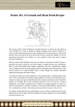 Drinks 101: 14 Cocktail and Mixed Drink Recipes
This section could be called “Drinking on an Empty Stomach,” as all but one of the drinks in
it are intended for serving on Sunday or holiday mornings before brunch. Brunches, of
course, usually begin between eleven in the morning and one in the afternoon, so that about
half the time your guests will arrive before the sun has crossed the yardarm. If you are
superstitious about that sort of thing, it is easy enough to invite your guests to appear
precisely at high noon.
What you will do about daylight saving time you will have to decide for yourself. I ignore it,
but then I feel what is good for you at twelve-thirty is equally good for you at nine-thirty.
Here you will find nothing about martinis, manhattans, side cars, old-fashioneds, whisky
sours, or daiquiris. There are many numbers of books and guides which will teach you, if you
need to learn, how to make cocktails. There is here, though, one cocktail, heretofore
unheralded and unsung, but highly worthy.
Any drink served before brunch should have certain characteristics. It should appeal to the
eye as well as to the palate; it should be strong enough to encourage conversation, but not so
strong as to render your guests insensible before they sample your delicious food. It should be
smooth and soothing, that it may ameliorate hang-overs from the previous evening’s
debauchery, and, finally, it should not be too filling, lest it impair appetites for what is to
follow. An alexander, for example, would be a worse disaster before brunch—heaven knows
it is a catastrophe at any time—than dropping the main dish in the guest of honor’s lap.
Few drinks, notably Black Velvets and Chambles, possess all these desiderata, but all of the
following have some of them, and all are helpful in relieving a hang-over, if only by making
you forget you have one.
 
