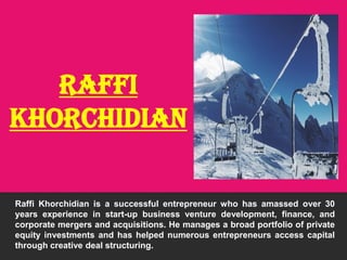 Raffi
khorchidian
Raffi Khorchidian is a successful entrepreneur who has amassed over 30
years experience in start-up business venture development, finance, and
corporate mergers and acquisitions. He manages a broad portfolio of private
equity investments and has helped numerous entrepreneurs access capital
through creative deal structuring.
 