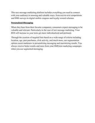 This text message marketing platform includes everything you need to connect
with your audience in amusing and valuable ways, from text-to-win competitions
and SMS surveys to digital mobile coupons and loyalty reward schemes.
Personalized Messaging:
When they hear from their favorite companies, consumers expect messaging to be
valuable and relevant. Particularly in the case of text message marketing. Your
ROI will increase as your texts get more individualized and pertinent.
Through the creation of targeted lists based on a wide range of criteria including
location, age, past purchases, click activity, and much more, our segmentation
options assist marketers in personalizing messaging and maximizing results. You
always receive better results and more from your SMS text marketing campaigns
when you use segmented messaging.
 