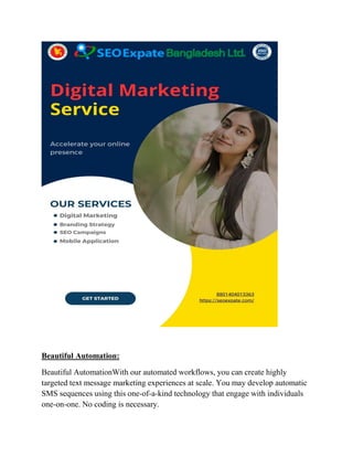 Beautiful Automation:
Beautiful AutomationWith our automated workflows, you can create highly
targeted text message marketing experiences at scale. You may develop automatic
SMS sequences using this one-of-a-kind technology that engage with individuals
one-on-one. No coding is necessary.
 