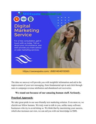The data we uncover will provide you with insightful information and aid in the
improvement of your text messaging, from fundamental opt-in and click through
rates to campaign revenue attribution and abandoned cart recoveries.
We stand out because of our amazing human staff. Seriously.
Practical Approach:
We take great pride in our user-friendly text marketing solution. Even more so, we
cherish our fellow humans. We truly want to talk to you, unlike many software
businesses who try to avoid doing so. We think that by maximizing your success,
which also increases our own, we can aid you with our knowledge in SMS.
 
