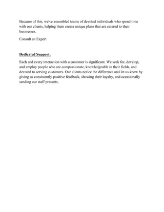 Because of this, we've assembled teams of devoted individuals who spend time
with our clients, helping them create unique plans that are catered to their
businesses.
Consult an Expert
Dedicated Support:
Each and every interaction with a customer is significant. We seek for, develop,
and employ people who are compassionate, knowledgeable in their fields, and
devoted to serving customers. Our clients notice the difference and let us know by
giving us consistently positive feedback, showing their loyalty, and occasionally
sending our staff presents.
 