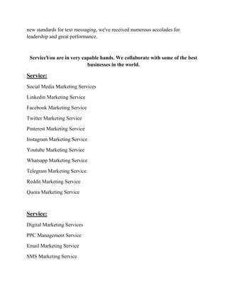 new standards for text messaging, we've received numerous accolades for
leadership and great performance.
ServiceYou are in very capable hands. We collaborate with some of the best
businesses in the world.
Service:
Social Media Marketing Services
Linkedin Marketing Service
Facebook Marketing Service
Twitter Marketing Service
Pinterest Marketing Service
Instagram Marketing Service
Youtube Marketing Service
Whatsapp Marketing Service
Telegram Marketing Service
Reddit Marketing Service
Quora Marketing Service
Service:
Digital Marketing Services
PPC Management Service
Email Marketing Service
SMS Marketing Service
 