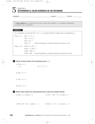 103028 _ 0247-0300.qxd       29/7/08      19:06    Página 292




       5          OBJETIVO 2
                   DETERMINAR EL VALOR NUMÉRICO DE UN POLINOMIO

        NOMBRE:                                                               CURSO:                      FECHA:



              El valor numérico de un polinomio P (x), para un valor de la variable x = a, se obtiene sustituyendo
              la variable x por a y operando.


          EJEMPLO
              En un polinomio, por ejemplo P (x) = 2x 2 + 1, se puede introducir cualquier valor a sustituyendo a x:

              Para x = 2:     P (2) = 2 ⋅ 22 + 1
                              P (2) = 2 ⋅ 4 + 1
                              P (2) = 8 + 1
                              P (2) = 9           El valor del polinomio, cuando introducimos el valor 2, es 9.

              Para x = 10:    P (10) = 2 ⋅ 102 + 1
                              P (10) = 2 ⋅ 100 + 1
                              P (10) = 200 + 1
                              P (10) = 201        El valor del polinomio, cuando introducimos el valor 10, es 201.




          1     Calcula el valor numérico de los polinomios para x = 1.

                a) P (x) = x + 1
                   x=1                                 P( ) =       +1



                b) P (x) = x 2 + 1



                c) P (x) = x 3 + 1



                d) P (x) = x 4 + 1



          2     Halla el valor numérico de cada polinomio para el valor de la variable indicado.

                a) A(x) = x + 1, para x = 1                         c) C (x) = −9x 4 + 7x 2 + 5, para x = 1




                b) B(x) = 4x 5 – 6x 2 + 3, para x = −1              d) D (x) = x 3 + x 2 + x + 2, para x = −2




    292                         ࡯ MATEMÁTICAS 4.° A ESO ࡯ MATERIAL FOTOCOPIABLE © SANTILLANA EDUCACIÓN, S. L. ࡯
 