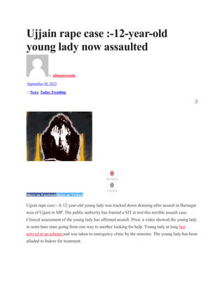 Ujjain rape case :-12-year-old
young lady now assaulted
by allinonetrendz
September 30, 2023
in News, Today Trending
0
0
SHARES
0
VIEWS
Share on FacebookShare on Twitter
Ujjain rape case:- A 12-year-old young lady was tracked down draining after assault in Barnagar
area of Ujjain in MP. The public authority has framed a SIT to test this terrible assault case.
Clinical assessment of the young lady has affirmed assault. Prior, a video showed the young lady
in semi-bare state going from one way to another looking for help. Young lady at long last
arrived at an ashram and was taken to emergency clinic by the minister. The young lady has been
alluded to Indore for treatment.
 