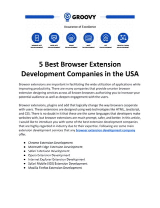 5 Best Browser Extension
Development Companies in the USA
Browser extensions are important in facilitating the wide utilization of applications while
improving productivity. There are many companies that provide smarter browser
extension designing services across all known browsers authorizing you to increase your
potential audience as well as deepen engagement with the users.
Browser extensions, plugins and add that logically change the way browsers cooperate
with users. These extensions are designed using web technologies like HTML, JavaScript,
and CSS. There is no doubt in it that these are the same languages that developers make
websites with, but browser extensions are much prompt, safer, and better. In this article,
I would like to introduce you with some of the best extension development companies
that are highly regarded in industry due to their expertise. Following are some main
extension development services that any browser extension development company
offer.
● Chrome Extension Development
● Microsoft Edge Extension Development
● Safari Extension Development
● Opera Extension Development
● Internet Explorer Extension Development
● Safari Mobile (iOS) Extension Development
● Mozilla Firefox Extension Development
 