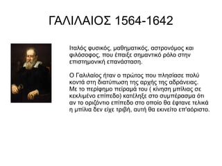 ΓΑΛΙΛΑΙΟΣ 1564-1642
Ιταλός φυσικός, μαθηματικός, αστρονόμος και
φιλόσοφος, που έπαιξε σημαντικό ρόλο στην
επιστημονική επανάσταση.
Ο Γαλιλαίος ήταν ο πρώτος που πλησίασε πολύ
κοντά στη διατύπωση της αρχής της αδράνειας.
Με το περίφημο πείραμά του ( κίνηση μπίλιας σε
κεκλιμένο επίπεδο) κατέληξε στο συμπέρασμα ότι
αν το οριζόντιο επίπεδο στο οποίο θα έφτανε τελικά
η μπίλια δεν είχε τριβή, αυτή θα εκινείτο επ'αόριστο.
 