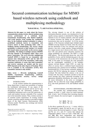 ISSN: 2278 – 1323
                                                        International Journal of Advanced Research in Computer Engineering & Technology
                                                                                                             Volume 1, Issue 3, May 2012




       Secured communication technique for MIMO
        based wireless network using codebook and
                multiplexing methodology
                                    1
                                        R.RAICHEAL, 2C.ARUNACHALAPERUMAL,

Abstract--In this paper we study about the Secure                          The wire-tap channel, is one of the solution of
communication among wireless shared medium using                           information-theoretic security, was introduced in [1], the
secrecy performance of a codebook based                                    ergodic secrecy capacity is calculated for fading wiretap
transmission beamforming with limited feedback.                            channels in [2]. In wireless channels, when the number
And avoid attacker from stealing the confidential                          of antenna increases the fading can be reduced, and
data. In the feedback method transmitter is using a                        transmission rates can be increased . In [3] the secrecy
predefined codebook known to transmitter and                               capacity of the Gaussian multiple-input multiple-output
receiver knows it after producing index value as                           (MIMO) wire-tap channel are found, when the source s
feedback during beamforming. The secrecy outage                            and the destination d have two antennas each and the
probability is analyzed to find whether it is stealed.                     attacker e has only a single antenna. Outage probability
The bound values are provided on the secrecy outage                        for a target secrecy rate is shown in [4], when s, d and e
probability. The fading in multiple antenna (MIMO)                         have CSI, and optimal power allocation minimize the
wire-tap channel is investigated under short term                          outage probability are calculated. The DMT is a high
power constraints. The secret diversity multiplexing                       SNR analysis. The diversity gain decays the rate of the
tradeoff (DMT) is found for no transmitter side                            probability of error, and the multiplexing gain is the rate
channel state information (CSI) and for full CSI.                          of increase of the transmission rate in the limit of high
When there is no CSI at the transmitter, while using                       SNR. In this paper we investigate the code generation
Gaussian codebooks, it seems that both transmitter                         and the cryptographic methods[5] in the multiple-
and receiver antennas are stealed, and the secret                          antenna wire-tap channel. Under CSIT, we study the
DMT depends on the other degrees of freedom. When                          effect on secrecy from a codebook based transmission
CSI is available at the transmitter (CSIT), then                           beamforming with limited receiver feedback. Codebook
transmitter antenna is only stealed.                                       beamforming [6], [7] has become commonly adopted in
                                                                           practice [8], [9] for reducing the amount of feedback
Index terms — Diversity multiplexing tradeoff                              overhead. The idea behind this scheme is the use of
MIMO, transmission beamforming, codebook,                                  wiretap code. By using a stochastic encoder to map the
information-theoretic security, secrecy outage                             secret message into many codewords according to an
probability                                                                appropriate probability distribution, the sender can hide
                                                                           the secret information in the noise on wiretapper‟s
I.        INTRODUCTION:                                                    channel. We see about the secret outage probability in
          As the wireless medium the communication is                      II.A, code book generation in III, and feedback method
being shared there is much more possibility of stealing                    in IV.
the confidential informations. In any region of the
transmitter the stealer can present and he can be more                     II.      SYSTEM MODEL AND PRELIMINARIES:
advantageous than the information producer. The                                     We consider fig1, multiple-antenna wire-tap
confidential information such as user IDs, passwords, or                   channel, in which s, d and e have 𝑚, 𝑛 and 𝑘 antennas.
credit card numbers become vulnerable if he is present                     Both d and e have CSI about their incoming channels.
near to the transmitter antenna. Then, wireless security is                For each channel, the received signal is represented as
an essential system requirement. In existing wireless                      follows:
systems, protection against stealing is provided at higher
layers of the Open Systems Interconnection (OSI)                                                Yd = HdX + Nd (1)
reference model. Therefore, key exchange and renewal                                            Ye = HeX + Ne. (2)
may be difficult.
                                                                           In the above equations X is an 𝑚 × 1 vector, which is
                                                                           the transmitted s signal. Yd and Ye are 𝑛×1 and 𝑘×1
Manuscript received on April 2012
1
   M.E(Communication systems) S.A Engineering College, Chennai -
                                                                           vectors, shows the received signals at d and e. Then Nd
77.                                                                        and Ne are 𝑛×1, and 𝑘×1 vectors that indicate the
 2
   Asst. Professor,,Dept of P.G. Studies,S.A Engineering College,          independent additive noise at d and e. Both (Nd , Ne)
Chennai -77.                                                               and (Hd, He) have independent and identically
                                                                           distributed (i.i.d.) complex Gaussian entries with zero




                                                 All Rights Reserved © 2012 IJARCET                                                 50
 