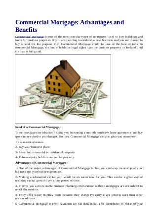 Commercial Mortgage: Advantages and
Benefits
Commercial mortgage is one of the most popular types of mortgages’ used to buy buildings and
lands for business purposes. If you are planning to establish a new business and you are in need to
buy a land for the purpose then Commercial Mortgage could be one of the best options. In
commercial Mortgage, the lender holds the legal rights over the business property or the land until
the loan is fully paid.




Need of a Commercial Mortgage :
These mortgages are ideal for helping you in running a smooth restrictive lease agreements and buy
space more suited to your budget. Besides, Commercial Mortgage can also give you money to-
1- Buy an existing business
2- Buy your business place
3- Invest in commercial or residential property
4- Release equity held in commercial property.
Advantages of Commercial Mortgage :
1- One of the major advantages of Commercial Mortgage is that you can keep ownership of your
business and your business premises.
2- Making a substantial capital gain would be an easier task for you. This can be a great way of
realizing capital growth over a long period of time.
3- It gives you a more stable business planning environment as these mortgages are not subject to
rental fluctuations.
4- They offer lower monthly costs because they charge typically lower interest rates than other
unsecured loans.
5- Commercial mortgage interest payments are tax deductible. This contributes to reducing your
 