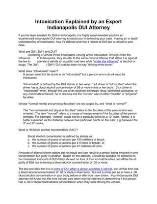 Intoxication Explained by an Expert
                   Indianapolis DUI Attorney
If you've been arrested for DUI in Indianapolis, it is highly recommended you hire an
experienced Indianapolis DUI attorney to assist you in defending your case. Having an in depth
understanding of intoxication, how it's defined and how it relates to DUI law is critical to your
case.

What are OWI, DWI, and DUI?
        Operating a Vehicle While Intoxicated, Driving While Intoxicated, Driving Under the
Influence.     In Indianapolis, they all refer to the same criminal offense that states it is against
the law to     operate a vehicle on a public road way while "under the influence" of alcohol or
drugs. The OWI         / DWI / DUI statute does not say ''driving while drunk.''

What does ''Intoxicated'' mean?
  A person need not be drunk to be ''intoxicated'' but a person who is drunk must be
  intoxicated.

   ''Intoxicated'' is defined by the DUI statute in two ways. 1) A driver is ''intoxicated'' when the
   driver has a blood alcohol concentration of.08 or more in his or her body. 2) a driver is
   ''intoxicated'' when, through the use of an alcoholic beverage, drug, controlled substance, or
   any combination thereof, he or she has lost the ''normal'' use of either ''mental'' or ''physical''
   faculties.

Whose ''normal mental and physical faculties'' are we judged by, and ''what is normal?''

   The ''normal mental and physical faculties'' refers to the faculties of the person who was
   arrested. The term ''normal'' refers to a range of measurement of the faculties of the person
   arrested. For example, ''normal'' would not be a particular point on a 12'' ruler. Rather, it is
   better explained as the distance between two particular points on the ruler, e.g. between the
   3'' and 9'' marks.

What is .08 blood alcohol concentration (BAC)?

       Blood alcohol concentration is defined by statute as:
       a. the number of grams of alcohol per 100 milliliters of blood;
       b. the number of grams of alcohol per 210 liters of breath; or,
       c. the number of grams of alcohol per 67 milliliters of urine.

Amounts of alcohol shown above are not equal and can result in a person being innocent in one
concentration but guilty in another. Based on the statutes, it could be possible for someone to
be considered innocent of DUI if they showed no loss of their normal faculties but still be found
guilty of DUI due to having a blood alcohol concentration of .08 or more.

The law provides that it is a crime of DUI when a person operates a vehicle, and at that time has
a blood alcohol concentration of .08 or more in their body. It is not a crime per se to have a .08
blood alcohol concentration in your body before or after you have driven. Your Indianapolis DUI
attorney will know that the time the test was taken may be relevant in determining if the person
had a .08 or more blood alcohol concentration when they were driving the vehicle.
 