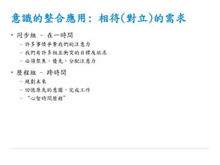 意識的整合應用: 相待(對立)的需求
• 同步組 - 在一時間
– 許多事情爭奪我們的注意力
– 我們有許多相互衝突的目標及欲求
– 必須聚焦，優先，分配注意力
• 歷程組 - 跨時間
– 規劃未來
– 回憶原先的意圖，完成工作
– “心智時間歷程”
 