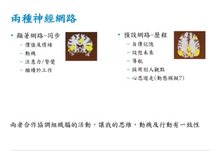 兩種神經網路
• 顯著網路-同步
– 價值及情緒
– 動機
– 注意力/警覺
– 繼續於工作
• 預設網路-歷程
– 自傳記憶
– 設想未來
– 導航
– 採用別人觀點
– 心思遊走(動態模擬?)
兩者合作協調組織腦的活動，讓我的思維，動機及行動有一致性
 