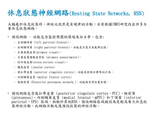 休息狀態神經網路(Resting State Networks, RSN)
大腦處於休息狀態時，神經元依然是有規律的活動；目前根據fMRI研究找出許多主
要休息狀態網路。
• 預設網路 - 功能包含監控周圍的環境及白日夢。包含:
– 左側額頂葉 (left parietal-frontal)。
– 右側額頂葉 (right parietal-frontal)，功能是注意力及處理記憶。
– 主要視覺皮質(primary visual)。
– 主要感覺運動皮質區 (primary sensorimotor)。
– 紋外視皮層(extra-striate visual)。
– 腦島皮質 (insular cortex)
– 前扣帶皮層 (anterior cingulate cortex)，功能是控制目標導向行為。
– 內側額葉皮質 (medial frontal cortex)
– 後楔前葉 (Posterior precuneus network,)，功能與空間位置有關。
• 預設網路包含後扣帶皮層 (posterior cingulate cortex，PCC)、楔前葉
(precuneus)、內側額葉皮質 (medial frontal，mPFC) 和下頂葉 (inferior
parietal，IPS) 區域，相較於其他RSN，預設網路區域被認為是較高層次休息狀
態神經活動，此網路活動反應預設狀態的神經活動。
 