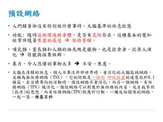 預設網絡
• 人們醒著卻沒有特別做什麼事時，大腦基準的休息狀態
• 功能: 隨時追蹤環境與身體，是否有危險存在，這種基本的覺知
經常伴隨著焦慮的感受  保持警醒。
• 哺乳類、靈長類和人類的祖先既是獵物，也是掠食者。從原人演
化  符獵與採集族群。
• 暴力，令人恐懼的事物太多  不安、焦慮。
• 大腦在清醒的休息，個人不專注外部世界時，會活化的大腦區域網絡，
或稱為無任務網路（TNN），它的特點是一致的 神經振盪的速度低於0.1
赫茲。在目標導向的活動時，預設網路不會活化，而另一個網絡，有任
務網路（TPN）被活化。預設網絡可以對應於無任務的內省，或自我參照
(指涉)的思想，而有任務網路(TPN)對應於行動。一種反相關係的網路，
一起一落。維基百科
 