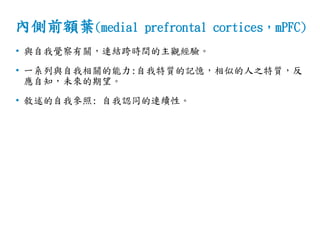 內側前額葉(medial prefrontal cortices，mPFC)
• 與自我覺察有關，連結跨時間的主觀經驗。
• 一系列與自我相關的能力:自我特質的記憶，相似的人之特質，反
應自知，未來的期望。
• 敘述的自我參照: 自我認同的連續性。
 
