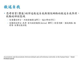 敘述自我
• 思考特質(價值)的詳述敘述自我與預設網路的敘述自我參照，
啟動的神經區域
– 有重疊的部分，內側前額葉(mPFC)，後扣帶回(PCC)
– 有獨特的部分:思考-背內側前額葉(dorsal MPFC)-特質判斷，預設網路-楔
前葉-自傳記憶回憶
Associations and dissociations between default and self-reference networks in the human brain，Susan
Whitfield-Gabrieli
 
