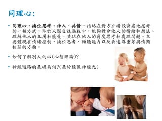 同理心:
• 同理心，換位思考、神入、共情，指站在對方立場設身處地思考
的一種方式，即於人際交往過程中，能夠體會他人的情緒和想法、
理解他人的立場和感受，並站在他人的角度思考和處理問題。主
要體現在情緒控制、換位思考、傾聽能力以及表達尊重等與情商
相關的方面。
• 如何了解別人的心(心智理論)?
• 神經迴路的基礎為何?(基於鏡像神經元)
 