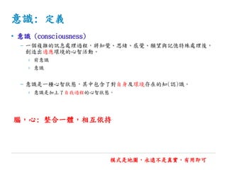 意識: 定義
• 意識 (consciousness)
– 一個複雜的訊息處理過程，將知覺、思緒、感覺、願望與記憶特殊處理後，
創造出適應環境的心智活動。
› 前意識
› 意識
– 意識是一種心智狀態，其中包含了對自身及環境存在的知(認)識。
› 意識是加上了自我過程的心智狀態。
模式是地圖，永遠不是真實，有用即可
腦，心: 整合一體，相互依持
 