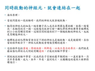 同時啟動的神經元，就會連結在一起
• 海伯原理。
• 當我們歷經一段經驗時，我們的神經元就會被啟動。
• 軸突的神經元的細長一端有離子流入或流出周圍包覆的膜，就像一股電
流。在軸突的另一頭，這股電流就會引發一種化學性神經傳導素被釋放
到小小的突觸空間裡，這個空間則連結到下一個被啟動的神經元，也就
是突觸後神經元。
• 被釋放出的化學物質會決定下游的神經元是被啟動，或是被關閉。在恰
當的條件配合下，神經元啟動就會增強突觸的連結。
• 這些條件包括重複、情緒激發、新鮮感，以及注意力的專注。我們就是
藉由強化神經元之間的突觸連結，才能從經驗中學習。
• 開放地從經驗中學習，從我們在子宮裡的最早期開始，一直到童年，乃
至於青春期，成人，壯年，年老，直到死亡，大腦構造的連結工程都持
續進行。
 