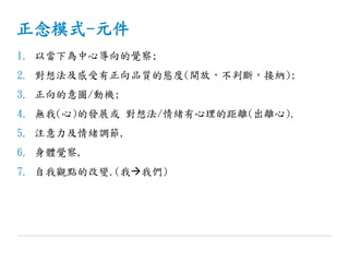正念模式-元件
1. 以當下為中心導向的覺察;
2. 對想法及感受有正向品質的態度(開放，不判斷，接納);
3. 正向的意圖/動機;
4. 無我(心)的發展或 對想法/情緒有心理的距離(出離心).
5. 注意力及情緒調節,
6. 身體覺察,
7. 自我觀點的改變.(我我們)
 