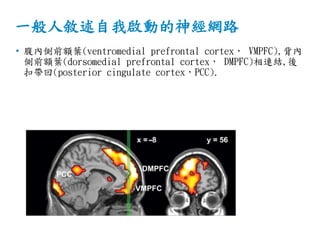 一般人敘述自我啟動的神經網路
• 腹內側前額葉(ventromedial prefrontal cortex， VMPFC),背內
側前額葉(dorsomedial prefrontal cortex， DMPFC)相連結,後
扣帶回(posterior cingulate cortex，PCC).
 