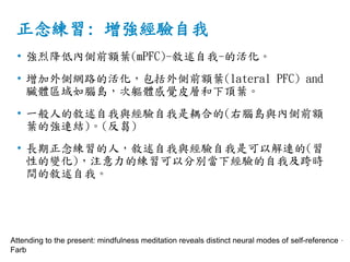 正念練習: 增強經驗自我
• 強烈降低內側前額葉(mPFC)-敘述自我-的活化。
• 增加外側網路的活化，包括外側前額葉(lateral PFC) and
臟體區域如腦島，次軀體感覺皮層和下頂葉。
• 一般人的敘述自我與經驗自我是耦合的(右腦島與內側前額
葉的強連結)。(反芻)
• 長期正念練習的人，敘述自我與經驗自我是可以解連的(習
性的變化)，注意力的練習可以分別當下經驗的自我及跨時
間的敘述自我。
Attending to the present: mindfulness meditation reveals distinct neural modes of self-reference，
Farb
 