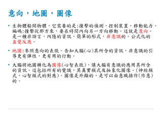 意向，地圖，圖像
• 生物體躲開物體，它需要的是:撞擊的偵測，控制裝置，移動能力。
編碼:撞擊從那方來，要在時間內向另一方向移動。這就是意向。
是一種非語言，內隱的資訊，簡單的形式，非意識的。公式化的
直覺反應。
• 地圖:參照意向的表徵。告知大腦(心)其所含的資訊，非意識的引
導更有彈性，更有用的行動。
• 大腦將地圖轉化為圖像(心智表徵)，讓大腦有意識的應用其所含
的資訊。這包括所有的覺識，其真實模式及抽象化圖像。(神經模
式，心智模式的對應)。圖像是外顯的，是可以由意織操作(作意)
的。
 