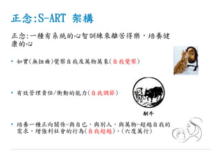 正念:S-ART 架構
正念:一種有系統的心智訓練來離苦得樂，培養健
康的心
• 如實(無扭曲)覺察自我及萬物萬象(自我覺察)
• 有效管理責任/衝動的能力(自我調節)
• 培養一種正向關係-與自已，與別人，與萬物-超越自我的
需求，增強利社會的行為(自我超越)。(六度萬行)
馴牛
 