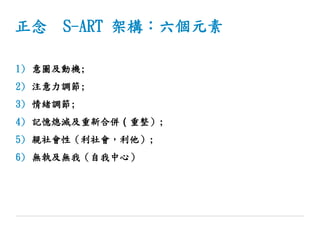 正念 S-ART 架構：六個元素
1) 意圖及動機;
2) 注意力調節;
3) 情緒調節;
4) 記憶熄滅及重新合併（重整）;
5) 親社會性（利社會，利他）;
6) 無執及無我（自我中心）
 