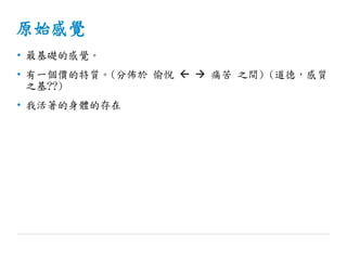 原始感覺
• 最基礎的感覺。
• 有一個價的特質。(分佈於 愉悅   痛苦 之間) (道德，感質
之基??)
• 我活著的身體的存在
 