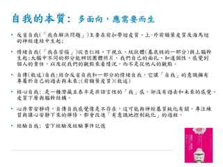 自我的本質: 多面向，應需要而生
• 反省自我(「我在解決問題」)主要在前扣帶迴皮質、上-外前額葉皮質及海馬迴
的神經連結中生起;
• 情緒自我(「我在苦惱」)從杏仁核、下視丘、紋狀體(基底核的一部分)與上腦幹
生起;大腦中不同的部分能辨認團體照片，我們自己的面孔、知道個性、感覺到
個人的責任，以及從我們的觀點來看情況，而不是從他人的觀點。
• 自傳(敘述)自我:結合反省自我和一部分的情緒自我，它讓「自我」的意識擁有
專屬於自己的過去與未來;(前額葉皮質)(敘述)
• 核心自我: 是一種潛藏且泰半是非語言性的「我」感，卻沒有過去和未來的感覺，
皮質下層與腦幹結構。
• 心非常安靜時，自傳自我感覺像是不存在，這可能與神經基質鈍化有關。專注練
習與讓心安靜下來的禪修，都會改進「有意識地控制鈍化」的過程。
• 經驗自我: 當下經驗及經驗事件記憶
 