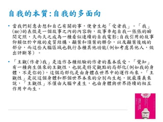 自我的本質:自我的多面向
• 當我們刻意去想和自己有關的事，便會生起「受者我」。「我」
(me)的表徵是一個故事之內的內容物，故事串起自我一張張的瞬
間定照，久而久之成為一種看似連續的自我電影;自我引用的故事
仰賴位於中線的皮質結構、顳葉和頂葉的聯合，以及顳葉後端的
部分，而這些大腦區域也執行各種其他功能(例如考慮其他人，做
出評斷等) 。
• 「主觀(作者)我」是造作各種經驗的作者的基本感受，「覺知」
有一種與生俱來的主觀性，也就是特定觀點的局部化(例如我的身
體，不是你的)，這個局部化是由身體在世界中的運作而來。「主
觀性」是從這個身體和那個世界本來的分別而生起，就最廣義來
說，「主觀性」不僅由大腦中產生，也由身體與世界持續的相互
作用中而生。
 