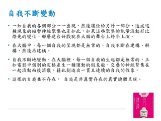 自我不斷變動
• 一如自我的各個部分一一出現，然後讓位給另外一部分，造成這
種現象的短暫神經聚集也是如此，如果這些聚集的能量流動好比
燈光的變化，那麼連台好戲就在大腦的舞台上終年上演。
• 在大腦中，每一個自我的呈現都是無常的，自我不斷在建構、解
構，然後再建構。
• 自我不斷地變動，在大腦裡，每一個自我的生起都是無常的，正
如電影中個別的定格產生一種運動的假象般，交疊的神經緊集在
一起流動而後消散，藉此創造出一貫且連續的自我的假象。
• 這樣的自我並不存在， 自我是非真實存在的真實總體呈現。
 