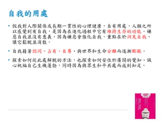 自我的用處
• 假我對人際關係或長期一貫性的心理健康，自有用處，人類之所
以感覺到有自我，是因為在進化過程中它有維持生存的功能。嫌
惡自我並沒有意義，因為嫌惡會強化自我，重點在於洞見自我，
讓它鬆脫並消散。
• 自我藉著認同、占有、自尊、與世界和生命分離而逐漸膨脹。
• 探索如何從此處解脫的方法，也探索如何安住於廣闊的覺知、誠
心祝福自己生機蓬勃，同時因為與眾生和平共處而成到知足。
 