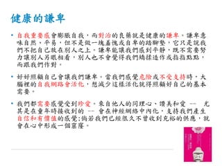 健康的謙卑
• 自我重要感會膨脹自我，而對治的良藥就是健康的謙卑。謙卑意
味自然、平易，但不是做一塊羞愧或自卑的踏腳墊，它只是說我
們不把自己放在別人之上。謙卑能讓我們感到平靜，既不需要努
力讓別人另眼相看，別人也不會覺得我們矯揉造作或指指點點，
而跟我們作對。
• 好好照顧自己會讓我們謙卑。當我們感覺危險或不受支持時，大
腦裡的自我網路會活化，想減少這樣活化就得照顧好自己的基本
需要。
• 我們都需要感覺受到珍愛。來自他人的同理心、讚美和愛 -- 尤
其是在童年時接收到的 -- 會在神經網絡中內化，支持我們產生
自信和有價值的感覺;倘若我們已經很久不曾收到充裕的供應，就
會在心中形成一個窟窿。
 