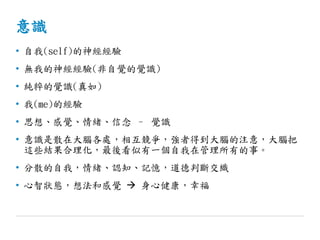 意識
• 自我(self)的神經經驗
• 無我的神經經驗(非自覺的覺識)
• 純粹的覺識(真如)
• 我(me)的經驗
• 思想、感覺、情緒、信念 – 覺識
• 意識是散在大腦各處，相互競爭，強者得到大腦的注意，大腦把
這些結果合理化，最後看似有一個自我在管理所有的事。
• 分散的自我，情緒、認知、記憶，道德判斷交織
• 心智狀態，想法和感覺  身心健康，幸福
 