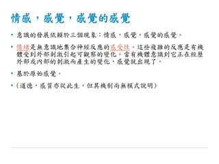 情感，感覺，感覺的感覺
• 意識的發展依賴於三個現象：情感，感覺，感覺的感覺。
• 情緒是無意識地集合神經反應的感受性。這些複雜的反應是有機
體受到外部刺激引起可觀察的變化。當有機體意識到它正在經歷
外部或內部的刺激而產生的變化，感覺就出現了。
• 基於原始感覺。
• (道德，感質亦從此生，但其機制尚無模式說明)
 