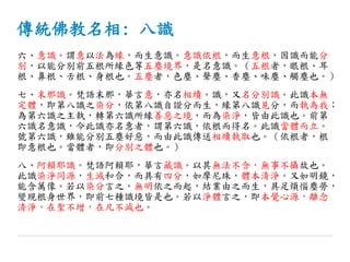 傳統佛教名相: 八識
六、意識。謂意以法為緣，而生意識。意識依根，而生意根，因識而能分
別，以能分別前五根所緣色等五塵境界，是名意識。（五根者，眼根、耳
根、鼻根、舌根、身根也。五塵者，色塵、聲塵、香塵、味塵、觸塵也。）
七、末那識。梵語末那，華言意，亦名相續。識，又名分別識。此識本無
定體，即第八識之染分，依第八識自證分而生，緣第八識見分，而執為我；
為第六識之主執，轉第六識所緣善惡之境，而為染淨，皆由此識也。前第
六識名意識，今此識亦名意者，謂第六識，依根而得名。此識當體而立。
號第六識，雖能分別五塵好惡，而由此識傳送相續執取也。（依根者，根
即意根也。當體者，即分別之體也。）
八、阿賴耶識。梵語阿賴耶，華言藏識。以其無法不含，無事不攝故也。
此識染淨同源，生滅和合，而具有四分，如摩尼珠，體本清淨。又如明鏡，
能含萬像。若以染分言之，無明依之而起，結業由之而生，具足煩惱塵勞，
變現根身世界，即前七種識境皆是也。若以淨體言之，即本覺心源，離念
清淨，在聖不增，在凡不減也。
 