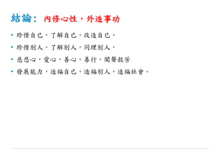 結論: 內修心性，外造事功
• 珍惜自已，了解自已，改造自已，
• 珍惜別人，了解別人，同理別人，
• 慈悲心，愛心，善心，善行，聞聲救苦
• 發展能力，造福自已，造福別人，造福社會。
 