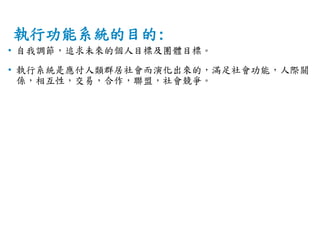 執行功能系統的目的:
• 自我調節，追求未來的個人目標及團體目標。
• 執行系統是應付人類群居社會而演化出來的，滿足社會功能，人際關
係，相互性，交易，合作，聯盟，社會競爭。
 