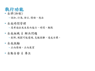 執行功能
• 自律(抑制)
– 認知,行為,語言,情緒，想法
• 自我時間管理
– 思考過去及未來而後行，時間，期限
• 自我組織 & 解決問題
– 創新,規劃可能選項,克服困難，達成目標。
• 自我激勵
– 正向情緒，正向展望
• 自動自發 & 專注
 