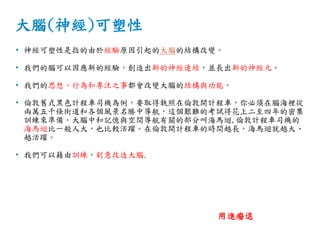 大腦(神經)可塑性
• 神經可塑性是指的由於經驗原因引起的大腦的結構改變。
• 我們的腦可以因應新的經驗，創造出新的神經連結，並長出新的神經元。
• 我們的思想、行為和專注之事都會改變大腦的結構與功能。
• 倫敦舊式黑色計程車司機為例，要取得執照在倫敦開計程車，你必須在腦海裡從
兩萬五千條街道和各個風景名勝中導航，這個艱難的考試得花上二至四年的密集
訓練來準備。大腦中和記憶與空間導航有關的部分叫海馬迴,倫敦計程車司機的
海馬迴比一般人大，也比較活躍。在倫敦開計程車的時間越長，海馬迴就越大、
越活躍。
• 我們可以藉由訓練，刻意改造大腦.
用進癈退
 
