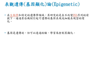 表觀遺傳(基因顯化)論(Epigenetic)
• 在生物學和特定的遺傳學領域，其研究的是在不改變DNA序列的前
提下，通過某些機制引起可遺傳的基因表現或細胞表現型的變
化。
• 基因是遺傳的，但可以透過經驗，學習來控制其顯化。
 