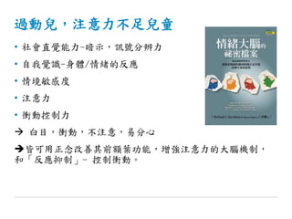 過動兒，注意力不足兒童
• 社會直覺能力-暗示，訊號分辨力
• 自我覺識-身體/情緒的反應
• 情境敏感度
• 注意力
• 衝動控制力
 白目，衝動，不注意，易分心
皆可用正念改善其前額葉功能，增強注意力的大腦機制，
和「反應抑制」- 控制衝動。
 