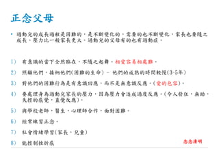 正念父母
• 過動兒的成長過程是困難的，是不斷變化的，需要的也不斷變化，家長也要隨之
成長。壓力比一般家長更大。過動兒的父母有的也有過動症。
1) 有意識的當下全然臨在，不隨之起舞。相愛容易相處難。
2) 照顧他們，接納他們(困難的生命) - 他們的成熟的時間較慢(3~5年)
3) 對他們的困難行為是有意識回應，而不是無意識反應。(愛的包容)。
4) 要處理身為過動兒家長的壓力，因為壓力會造成過度反應。(令人發狂，無助，
失控的感覺，直覺反應)。
5) 與學校老師，醫生，心理師合作，面對困難。
6) 經常練習正念。
7) 社會情緒學習(家長，兒童)
8) 能控制挫折感 念念清明
 