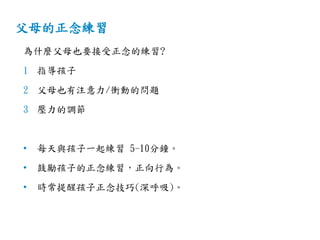 父母的正念練習
為什麼父母也要接受正念的練習?
1 指導孩子
2 父母也有注意力/衝動的問題
3 壓力的調節
• 每天與孩子一起練習 5-10分鐘。
• 鼓勵孩子的正念練習，正向行為。
• 時常提醒孩子正念技巧(深呼吸)。
 